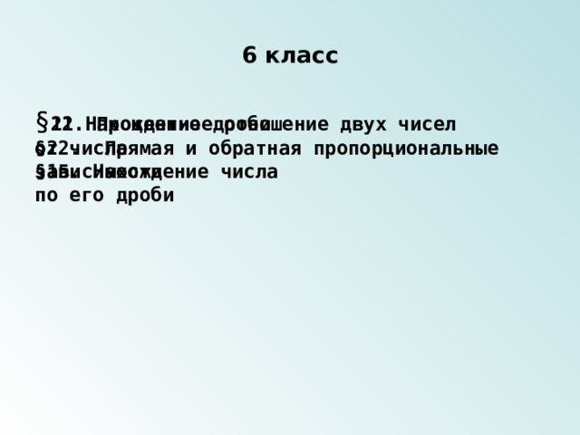 6 класс § 12.Нахождение дроби от числа § 21. Процентное отношение двух чисел §15. Нахождение числа по его дроби §22. Прямая и обратная пропорциональные зависимости 