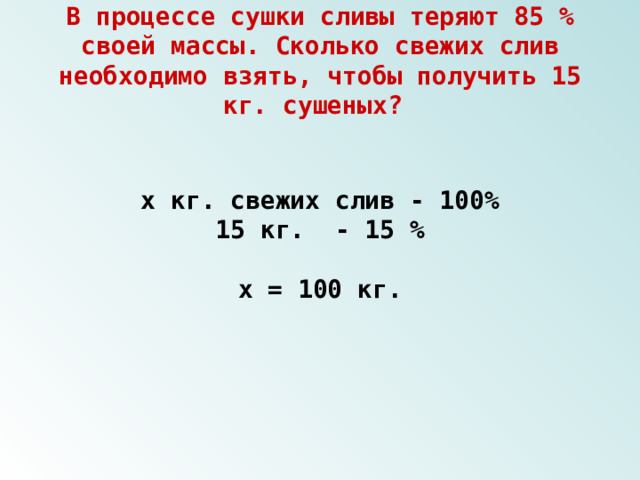 В процессе сушки сливы теряют 85 % своей массы. Сколько свежих слив необходимо взять, чтобы получить 15 кг. сушеных? х кг. свежих слив - 100% 15 кг. - 15 %  х = 100 кг. 