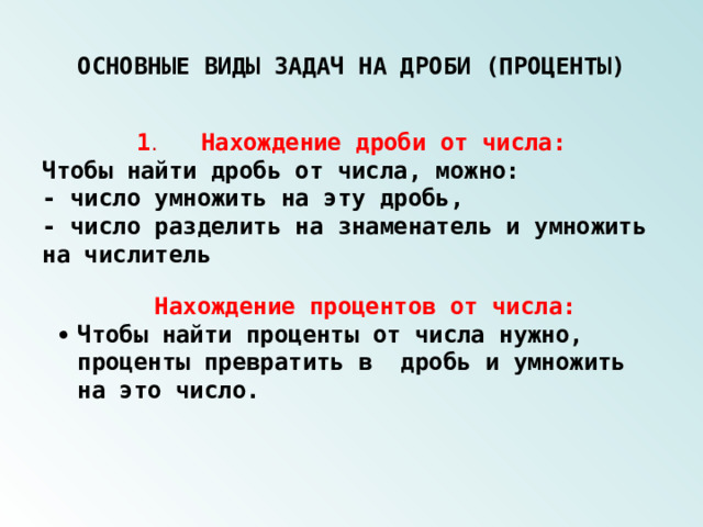 ОСНОВНЫЕ ВИДЫ ЗАДАЧ НА ДРОБИ (ПРОЦЕНТЫ) 1 .  Нахождение дроби от числа: Чтобы найти дробь от числа, можно: - число умножить на эту дробь, - число разделить на знаменатель и умножить на числитель  Нахождение процентов от числа:   Чтобы найти проценты от числа нужно, проценты превратить в дробь и умножить на это число.   