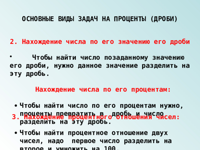 ОСНОВНЫЕ ВИДЫ ЗАДАЧ НА ПРОЦЕНТЫ (ДРОБИ) 2. Нахождение числа по его значению его дроби  Чтобы найти число позаданному значению его дроби, нужно данное значение разделить на эту дробь.   Нахождение числа по его процентам:   Чтобы найти число по его процентам нужно, проценты превратить в дробь и число разделить на эту дробь. 3. Нахождение процентного отношения чисел:    Чтобы найти процентное отношение двух чисел, надо первое число разделить на второе и умножить на 100. 