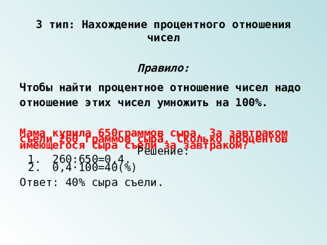 3 тип: Нахождение процентного отношения чисел Правило: Чтобы найти процентное отношение чисел надо отношение этих чисел умножить на 100%. Мама купила 650граммов сыра. За завтраком съели 260 граммов сыра. Сколько процентов имеющегося сыра съели за завтраком? Решение: 1.  260:650=0,4. 2.  0,4·100=40(%) Ответ: 40% сыра съели. 