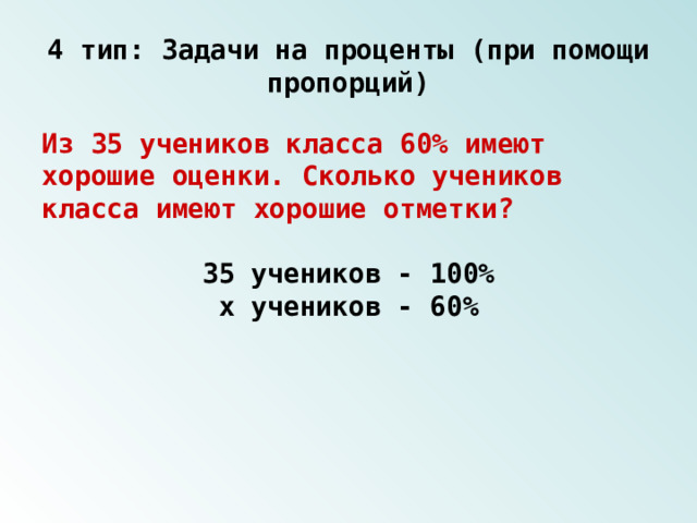 4 тип: Задачи на проценты (при помощи пропорций) Из 35 учеников класса 60% имеют хорошие оценки. Сколько учеников класса имеют хорошие отметки? 35 учеников - 100% х учеников - 60% 