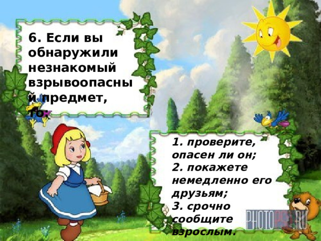                   6. Если вы обнаружили незнакомый взрывоопасный предмет, то: 1. проверите, опасен ли он;  2. покажете немедленно его друзьям;  3. срочно сообщите взрослым. 