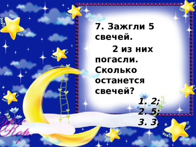  7. Зажгли 5 свечей.  2 из них погасли. Сколько останется свечей?   1. 2;   2. 5;   3. 3.   