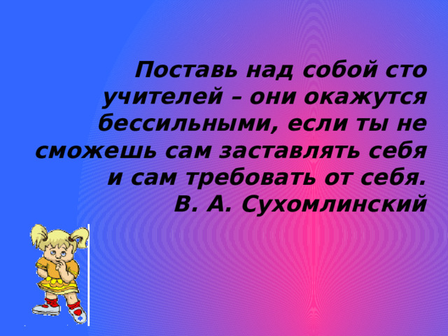       Поставь над собой сто учителей – они окажутся бессильными, если ты не сможешь сам заставлять себя и сам требовать от себя. В. А. Сухомлинский 