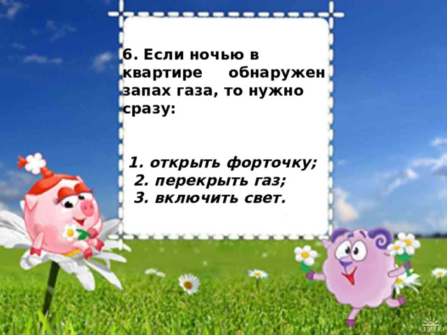  6. Если ночью в квартире обнаружен запах газа, то нужно сразу:     1. открыть форточку;  2. перекрыть газ;  3. включить свет.            