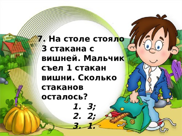                  7. На столе стояло 3 стакана с вишней. Мальчик съел 1 стакан вишни. Сколько стаканов осталось?   1. 3;   2. 2;   3. 1. 