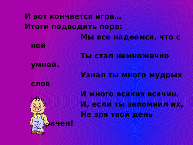 И вот кончается игра… Итоги подводить пора:  Мы все надеемся, что с ней  Ты стал немножечко умней.  Узнал ты много мудрых слов  И много всяких всячин,  И, если ты запомнил их,  Не зря твой день потрачен! 