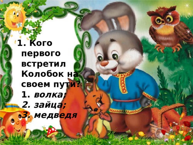            .    1. Кого первого встретил Колобок на своем пути?  1. волка;  2. зайца;  3. медведя 
