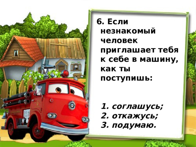                      6. Если незнакомый человек приглашает тебя к себе в машину, как ты поступишь:     1. соглашусь;   2. откажусь;   3. подумаю. 