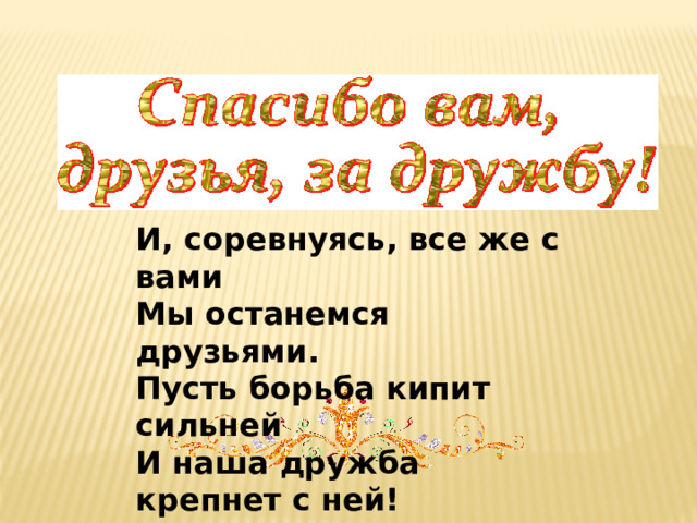 И, соревнуясь, все же с вами Мы останемся друзьями. Пусть борьба кипит сильней И наша дружба крепнет с ней! 