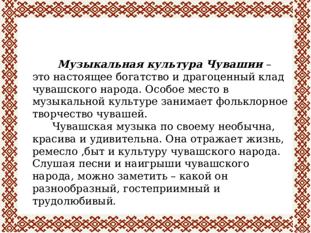  Музыкальная культура Чувашии – это настоящее богатство и драгоценный клад чувашского народа. Особое место в музыкальной культуре занимает фольклорное творчество чувашей.  Чувашская музыка по своему необычна, красива и удивительна. Она отражает жизнь, ремесло ,быт и культуру чувашского народа. Слушая песни и наигрыши чувашского народа, можно заметить – какой он разнообразный, гостеприимный и трудолюбивый. 