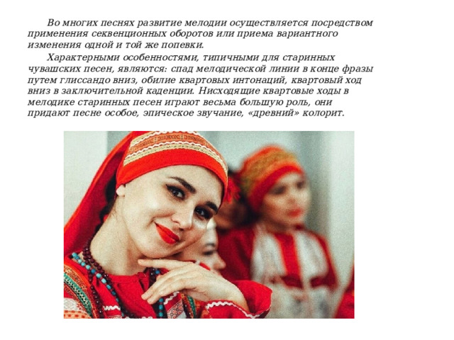 Во многих песнях развитие мелодии осуществляется посредством применения секвенционных оборотов или приема вариантного изменения одной и той же попевки. Характерными особенностями, типичными для старинных чувашских песен, являются: спад мелодической линии в конце фразы путем глиссандо вниз, обилие квартовых интонаций, квартовый ход вниз в заключительной каденции. Нисходящие квартовые ходы в мелодике старинных песен играют весьма большую роль, они придают песне особое, эпическое звучание, «древний» колорит. 