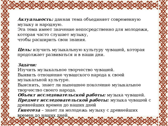 Актуальность:  данная тема объединяет современную музыку и народную. Эта тема имеет значение непосредственно для молодежи, которая часто слушает музыку, чтобы расширить свои знания. Цель:  изучить музыкальную культуру чувашей, которая продолжает развиваться и в наши дни. Задачи: Изучить музыкальное творчество чувашей. Выявить отношение чувашского народа к своей музыкальной культуре. Выяснить, знает ли нынешнее поколение музыкальное творчество своего народа. Объект исследовательской работы:  музыка чувашей. Предмет исследовательской работы:  музыка чувашей с древнейших времен до наших дней Гипотеза  – знает ли молодежь музыку с древнейших времен до наших дней. 
