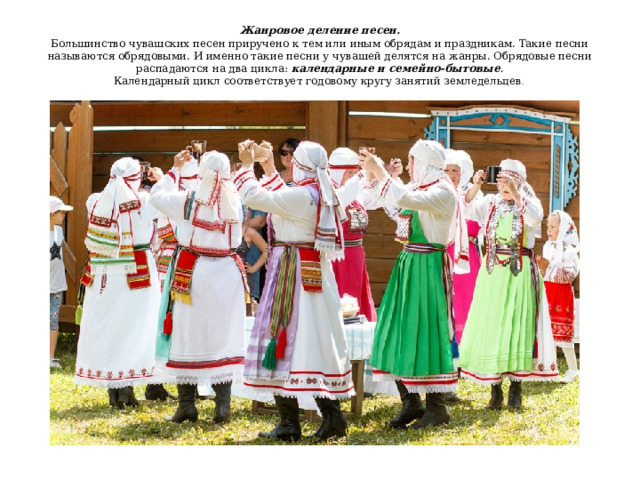 Жанровое деление песен.  Большинство чувашских песен приручено к тем или иным обрядам и праздникам. Такие песни называются обрядовыми. И именно такие песни у чувашей делятся на жанры. Обрядовые песни распадаются на два цикла: календарные и семейно-бытовые .  Календарный цикл соответствует годовому кругу занятий земледельцев .    