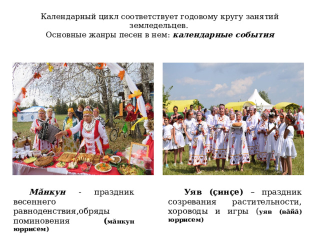 Календарный цикл соответствует годовому кругу занятий земледельцев.  Основные жанры песен в нем: календарные события   Мăнкун - праздник весеннего равноденствия,обряды поминовения ( мăнкун юррисем) Уяв (çинçe) – праздник созревания растительности, хороводы и игры ( уяв (вăйă) юррисем) 