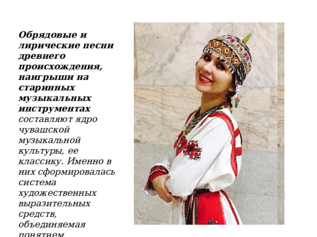 Обрядовые и лирические песни древнего происхождения, наигрыши на старинных музыкальных инструментах составляют ядро чувашской музыкальной культуры, ее классику. Именно в них сформировалась система художественных выразительных средств, объединяемая понятием традиционного стиля чувашской народной музыки. 