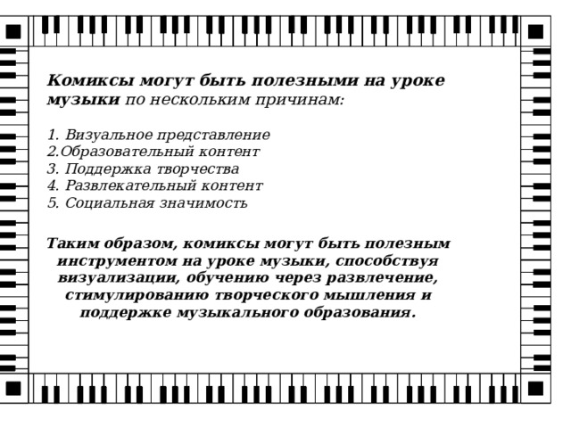 Комиксы могут быть полезными на уроке музыки по нескольким причинам:  1. Визуальное представление 2.Образовательный контент 3. Поддержка творчества 4. Развлекательный контент 5. Социальная значимость         Таким образом, комиксы могут быть полезным инструментом на уроке музыки, способствуя визуализации, обучению через развлечение, стимулированию творческого мышления и поддержке музыкального образования. 