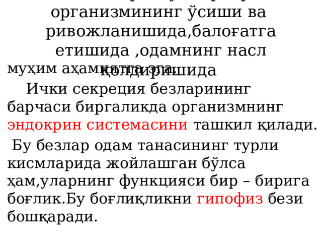 болалар ва ўсмирлар организмининг ўсиши ва ривожланишида,балоғатга етишида ,одамнинг насл қолдиришида муҳим аҳамиятга эга.  Ички секреция безларининг барчаси биргаликда организмнинг эндокрин системасини ташкил қилади.  Бу безлар одам танасининг турли кисмларида жойлашган бўлса ҳам,уларнинг функцияси бир – бирига боғлик.Бу боғлиқликни гипофиз бези бошқаради. 