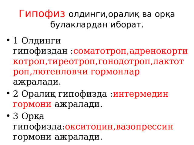 Гипофиз олдинги,оралиқ ва орқа булаклардан иборат. 1 Олдинги гипофиздан : соматотроп,адренокортикотроп,тиреотроп,гонодотроп,лактотроп,лютенловчи гормонлар ажралади. 2 Оралиқ гипофизда : интермедин гормони ажралади. 3 Орқа гипофизда: окситоцин,вазопрессин гормони ажралади. 