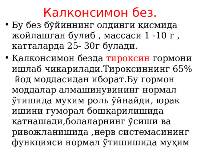 Калконсимон без. Бу без бўйиннинг олдинги қисмида жойлашган булиб , массаси 1 -10 г , катталарда 25- 30г булади. Қалконсимон безда тироксин гормони ишлаб чикарилади.Тироксиннинг 65% йод моддасидан иборат.Бу гормон моддалар алмашинувининг нормал ўтишида мухим роль ўйнайди, юрак ишини гуморал бошқарилишида қатнашади,болаларнинг ўсиши ва ривожланишида ,нерв системасининг функцияси нормал ўтишишида муҳим аҳамиятга эга. 
