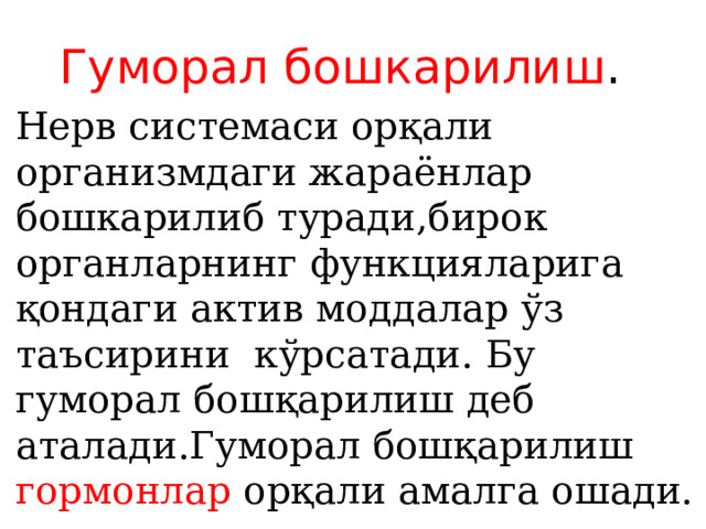 Гуморал бошкарилиш . Нерв системаси орқали организмдаги жараёнлар бошкарилиб туради,бирок органларнинг функцияларига қондаги актив моддалар ўз таъсирини кўрсатади. Бу гуморал бошқарилиш деб аталади.Гуморал бошқарилиш гормонлар орқали амалга ошади. 