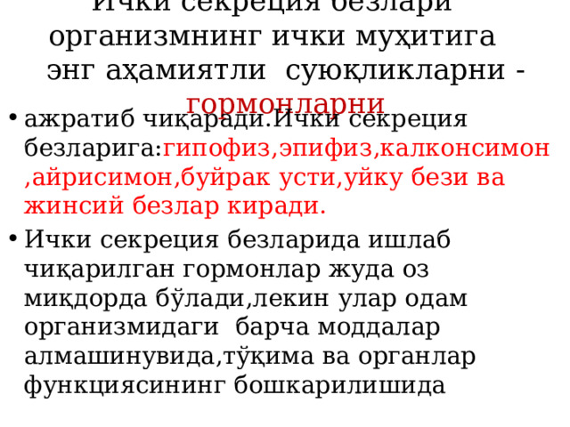 Ички секреция безлари организмнинг ички муҳитига энг аҳамиятли суюқликларни - гормонларни   ажратиб чиқаради.Ички секреция безларига: гипофиз,эпифиз,калконсимон,айрисимон,буйрак усти,уйку бези ва жинсий безлар киради. Ички секреция безларида ишлаб чиқарилган гормонлар жуда оз миқдорда бўлади,лекин улар одам организмидаги барча моддалар алмашинувида,тўқима ва органлар функциясининг бошкарилишида 