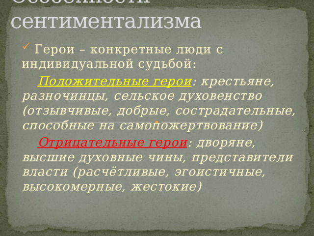Особенности сентиментализма  Герои – конкретные люди с индивидуальной судьбой:  Положительные герои : крестьяне, разночинцы, сельское духовенство (отзывчивые, добрые, сострадательные, способные на самопожертвование)  Отрицательные герои : дворяне, высшие духовные чины, представители власти (расчётливые, эгоистичные, высокомерные, жестокие) 