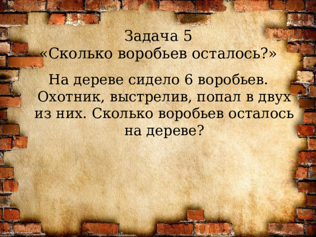 Задача 5  «Сколько воробьев осталось?» На дереве сидело 6 воробьев. Охотник, выстрелив, попал в двух из них. Сколько воробьев осталось на дереве?  