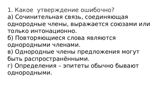1. Какое  утверждение ошибочно? а) Сочинительная связь, соединяющая однородные члены, выражается союзами или только интонационно.  б) Повторяющиеся слова являются однородными членами.  в) Однородные члены предложения могут быть распространёнными.  г) Определения – эпитеты обычно бывают однородными. 