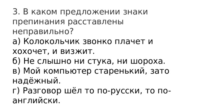3. В каком предложении знаки препинания расставлены неправильно? а) Колокольчик звонко плачет и хохочет, и визжит.  б) Не слышно ни стука, ни шороха.  в) Мой компьютер старенький, зато надёжный.  г) Разговор шёл то по-русски, то по-английски. 