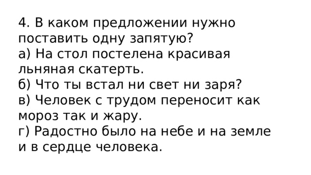 4. В каком предложении нужно поставить одну запятую? а) На стол постелена красивая льняная скатерть.  б) Что ты встал ни свет ни заря?  в) Человек с трудом переносит как мороз так и жару.  г) Радостно было на небе и на земле и в сердце человека. 