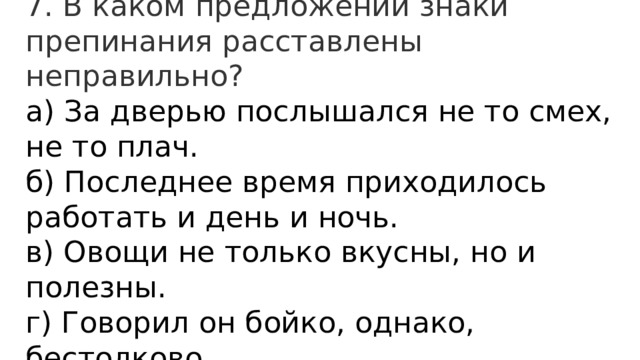 7. В каком предложении знаки препинания расставлены неправильно? а) За дверью послышался не то смех, не то плач.  б) Последнее время приходилось работать и день и ночь.  в) Овощи не только вкусны, но и полезны.  г) Говорил он бойко, однако, бестолково. 