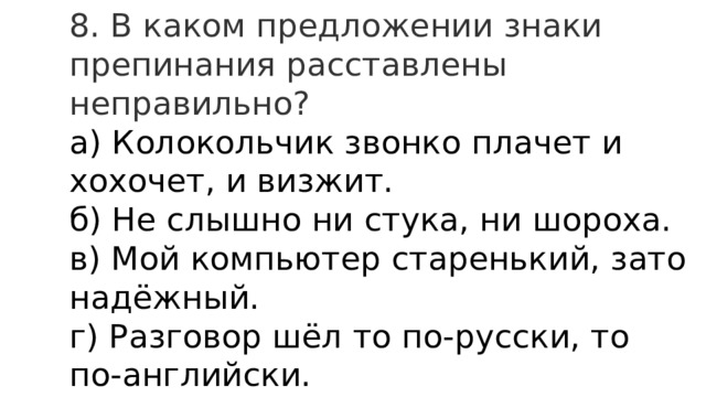 8. В каком предложении знаки препинания расставлены неправильно? а) Колокольчик звонко плачет и хохочет, и визжит.  б) Не слышно ни стука, ни шороха.  в) Мой компьютер старенький, зато надёжный.  г) Разговор шёл то по-русски, то по-английски. 
