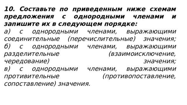 10. Составьте по приведенным ниже схемам предложения с однородными членами и запишите их в следующем порядке: а) с однородными членами, выражающими соединительные (перечислительные) значения;  б) с однородными членами, выражающими разделительные (взаимоисключение, чередование) значения;  в) с однородными членами, выражающими противительные (противопоставление, сопоставление) значения. 