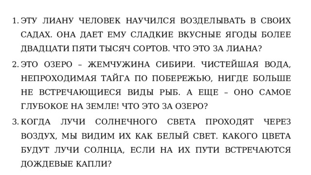 ЭТУ ЛИАНУ ЧЕЛОВЕК НАУЧИЛСЯ ВОЗДЕЛЫВАТЬ В СВОИХ САДАХ. ОНА ДАЕТ ЕМУ СЛАДКИЕ ВКУСНЫЕ ЯГОДЫ БОЛЕЕ ДВАДЦАТИ ПЯТИ ТЫСЯЧ СОРТОВ. ЧТО ЭТО ЗА ЛИАНА? ЭТО ОЗЕРО – ЖЕМЧУЖИНА СИБИРИ. ЧИСТЕЙШАЯ ВОДА, НЕПРОХОДИМАЯ ТАЙГА ПО ПОБЕРЕЖЬЮ, НИГДЕ БОЛЬШЕ НЕ ВСТРЕЧАЮЩИЕСЯ ВИДЫ РЫБ. А ЕЩЕ – ОНО САМОЕ ГЛУБОКОЕ НА ЗЕМЛЕ! ЧТО ЭТО ЗА ОЗЕРО? КОГДА ЛУЧИ СОЛНЕЧНОГО СВЕТА ПРОХОДЯТ ЧЕРЕЗ ВОЗДУХ, МЫ ВИДИМ ИХ КАК БЕЛЫЙ СВЕТ. КАКОГО ЦВЕТА БУДУТ ЛУЧИ СОЛНЦА, ЕСЛИ НА ИХ ПУТИ ВСТРЕЧАЮТСЯ ДОЖДЕВЫЕ КАПЛИ? 