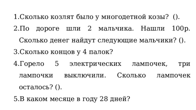 Сколько козлят было у многодетной козы? (). По дороге шли 2 мальчика. Нашли 100р. Сколько денег найдут следующие мальчики? (). Сколько концов у 4 палок? Горело 5 электрических лампочек, три лампочки выключили. Сколько лампочек осталось? (). В каком месяце в году 28 дней? 
