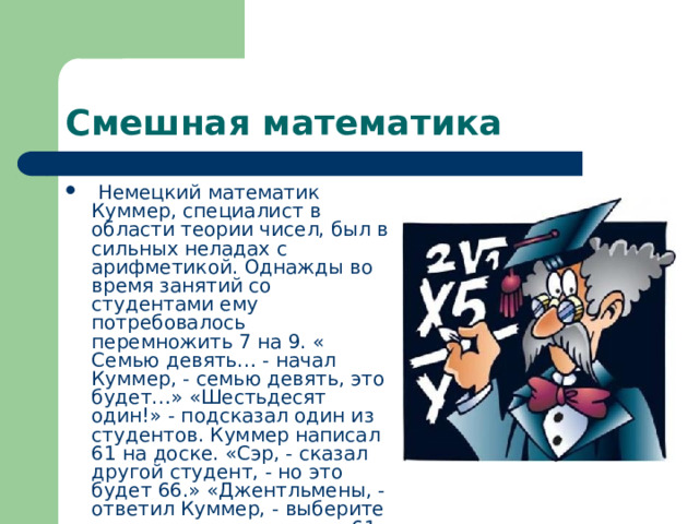 Смешная математика  Немецкий математик Куммер, специалист в области теории чисел, был в сильных неладах с арифметикой. Однажды во время занятий со студентами ему потребовалось перемножить 7 на 9. « Семью девять… - начал Куммер, - семью девять, это будет…» «Шестьдесят один!» - подсказал один из студентов. Куммер написал 61 на доске. «Сэр, - сказал другой студент, - но это будет 66.» «Джентльмены, - ответил Куммер, - выберите что-то одно из двух, или 61, или 66». 