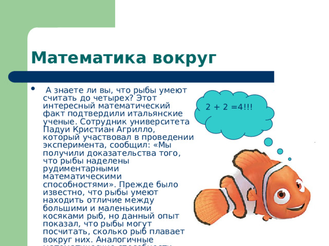 Математика вокруг  А знаете ли вы, что рыбы умеют считать до четырех? Этот интересный математический факт подтвердили итальянские ученые. Сотрудник университета Падуи Кристиан Агрилло, который участвовал в проведении эксперимента, сообщил: «Мы получили доказательства того, что рыбы наделены рудиментарными математическими способностями». Прежде было известно, что рыбы умеют находить отличие между большими и маленькими косяками рыб, но данный опыт показал, что рыбы могут посчитать, сколько рыб плавает вокруг них. Аналогичные математические способности имеют обезьяны, дельфины и некоторые люди с ограниченными возможностями.  2 + 2 =4!!! 