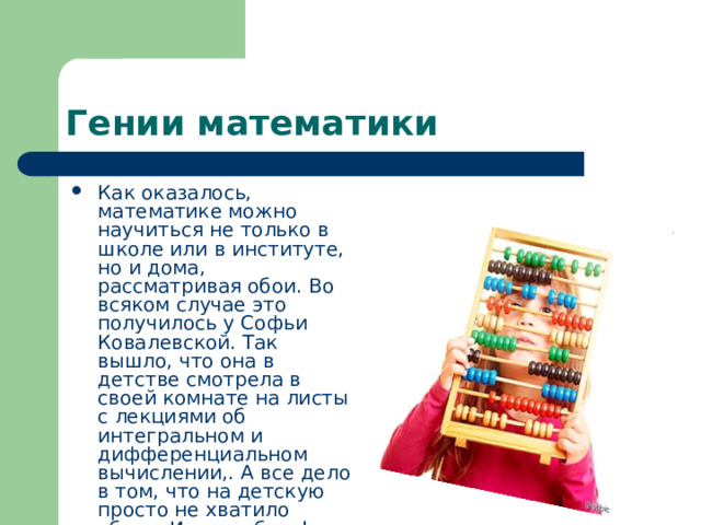 Гении математики Как оказалось, математике можно научиться не только в школе или в институте, но и дома, рассматривая обои. Во всяком случае это получилось у Софьи Ковалевской. Так вышло, что она в детстве смотрела в своей комнате на листы с лекциями об интегральном и дифференциальном вычислении,. А все дело в том, что на детскую просто не хватило обоев. И слава богу! 