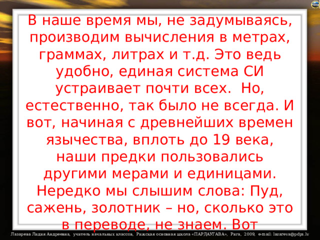 В наше время мы, не задумываясь, производим вычисления в метрах, граммах, литрах и т.д. Это ведь удобно, единая система СИ устраивает почти всех.  Но, естественно, так было не всегда. И вот, начиная с древнейших времен язычества, вплоть до 19 века, наши предки пользовались другими мерами и единицами. Нередко мы слышим слова: Пуд, сажень, золотник – но, сколько это в переводе, не знаем. Вот некоторые величины:  