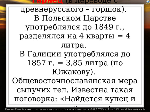Гарнец  (в переводе с древнерусского – горшок).  В Польском Царстве употреблялся до 1849 г., разделялся на 4 кварты = 4 литра.  В Галиции употреблялся до 1857 г. = 3,85 литра (по Южакову).  Общевосточнославянская мера сыпучих тел. Известна такая поговорка: «Найдется купец и на дырявый гарнец!»  