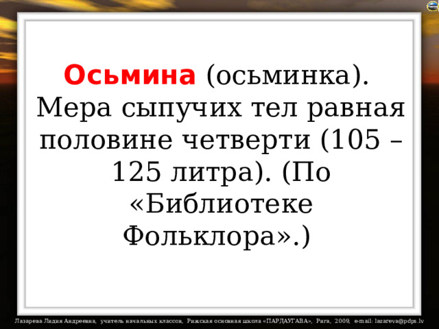 Осьмина (осьминка).  Мера сыпучих тел равная половине четверти (105 – 125 литра). (По «Библиотеке Фольклора».)  