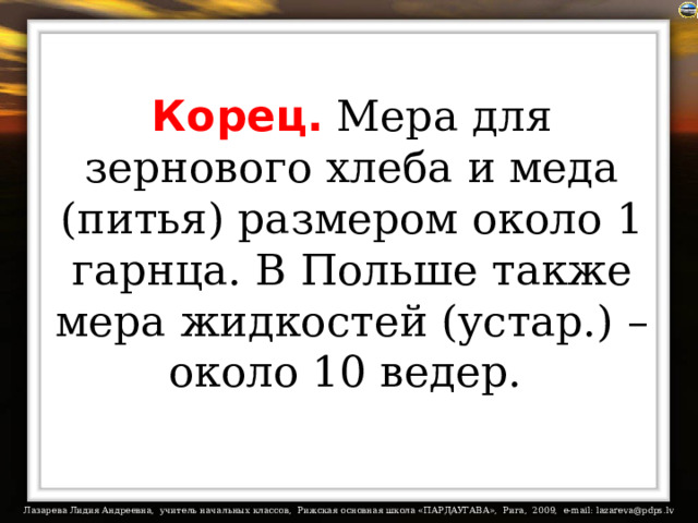 Корец. Мера для зернового хлеба и меда (питья) размером около 1 гарнца. В Польше также мера жидкостей (устар.) – около 10 ведер.  
