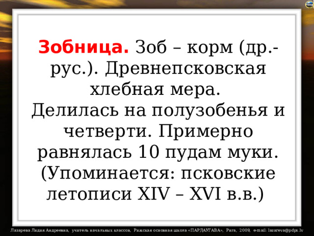 Зобница. Зоб – корм (др.-рус.). Древнепсковская хлебная мера.  Делилась на полузобенья и четверти. Примерно равнялась 10 пудам муки. (Упоминается: псковские летописи XIV – XVI в.в.)  
