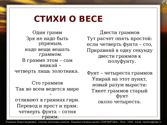 СТИХИ О ВЕСЕ Двести граммов Один грамм Тут расчет опять простой: Зря не надо быть упрямым, надо вещи вешать граммом . если четверть фунта – сто, В грамме этом – сам вникай – Приравняй в одну секунду четверть лишь золотника. двести граммов к полуфунту. Сто граммов Фунт – четыреста граммов Упирай на этот пункт, Так во всем ведется мире – отливают в граммах гири. новый разум вырасти: Перевод и прост и прям: Тянет граммов старый фунт четверть фунта – сотня грамм. около четыреста. 