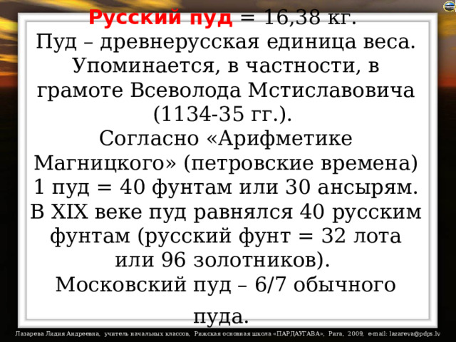 Русский пуд = 16,38 кг.  Пуд – древнерусская единица веса. Упоминается, в частности, в грамоте Всеволода Мстиславовича (1134-35 гг.).  Согласно «Арифметике Магницкого» (петровские времена) 1 пуд = 40 фунтам или 30 ансырям. В XIX веке пуд равнялся 40 русским фунтам (русский фунт = 32 лота или 96 золотников).  Московский пуд – 6/7 обычного пуда.  