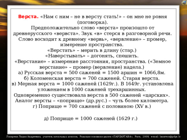 Верста.  «Нам с ним – не в версту стать!» – он мне не ровня (поговорка).  Предположительно слово «верста» произошло от древнерусского «вервста». Звук «в» стерся в разговорной речи. Слово восходит к древнему «вервь», «вервление» – промер, измерение пространства.  «Верстать» – мерить в длину (стар.)  «Наверстывать» – догонять, спешить.  «Верстание» – измерение расстояния, пространства. («Земное верстание» – промер (вервление) надела.)  а) Русская верста = 500 саженей = 1500 аршин = 1066,8м.  б) Коломенская верста = 700 саженей. Старая верста.  в) Мерная верста = 1000 саженей (1629г.). В 1649г. установлена уложением в 1000 саженей трехаршинных.  Одновременно существовала верста в 500 саженей «царских».  Аналог версты – «поприще» (др.рус.) – чуть более километра.  г) Поприще = 700 саженей с половиною (XV в.)  д) Поприще = 1000 саженей (1629 г.)  