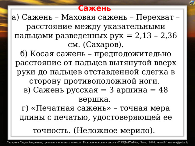 Сажень   а) Сажень – Маховая сажень – Перехват – расстояние между указательными пальцами разведенных рук = 2,13 – 2,36 см. (Сахаров).  б) Косая сажень – предположительно расстояние от пальцев вытянутой вверх руки до пальцев отставленной слегка в сторону противоположной ноги.  в) Сажень русская = 3 аршина = 48 вершка.  г) «Печатная сажень» – точная мера длины с печатью, удостоверяющей ее точность. (Неложное мерило).  