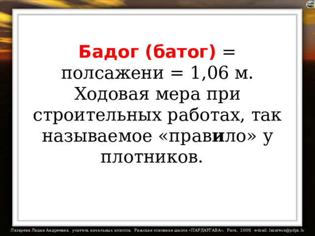 Бадог (батог) = полсажени = 1,06 м. Ходовая мера при строительных работах, так называемое «прав и ло» у плотников.   